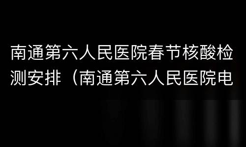 南通第六人民医院春节核酸检测安排（南通第六人民医院电话号码）