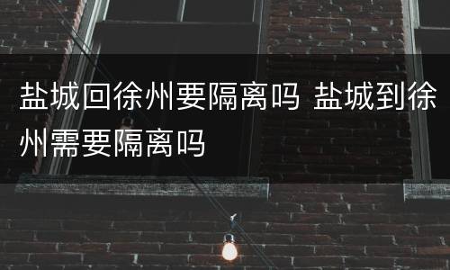 盐城回徐州要隔离吗 盐城到徐州需要隔离吗