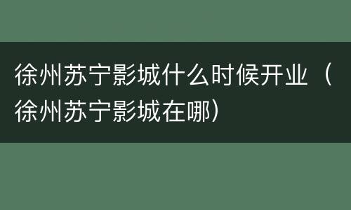 徐州苏宁影城什么时候开业（徐州苏宁影城在哪）