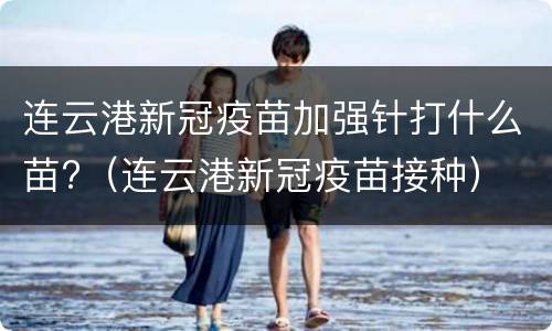 连云港新冠疫苗加强针打什么苗?（连云港新冠疫苗接种）