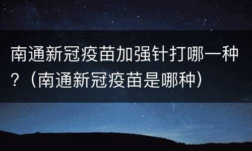 南通新冠疫苗加强针打哪一种?（南通新冠疫苗是哪种）