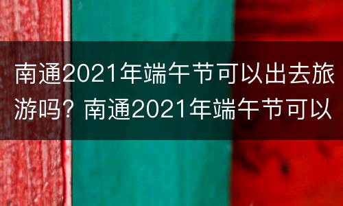 南通2021年端午节可以出去旅游吗? 南通2021年端午节可以出去旅游吗现在