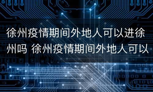 徐州疫情期间外地人可以进徐州吗 徐州疫情期间外地人可以进徐州吗现在