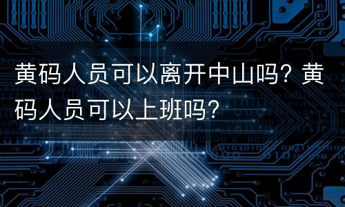 黄码人员可以离开中山吗? 黄码人员可以上班吗?