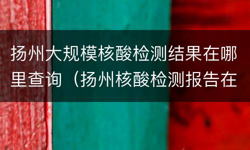扬州大规模核酸检测结果在哪里查询（扬州核酸检测报告在哪里查询）