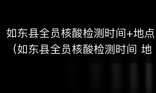 如东县全员核酸检测时间+地点（如东县全员核酸检测时间 地点查询）
