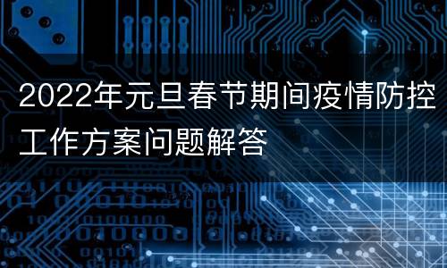 2022年元旦春节期间疫情防控工作方案问题解答