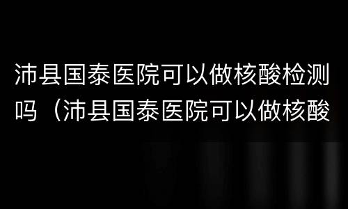沛县国泰医院可以做核酸检测吗（沛县国泰医院可以做核酸检测吗几点下班）