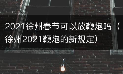 2021徐州春节可以放鞭炮吗（徐州2021鞭炮的新规定）