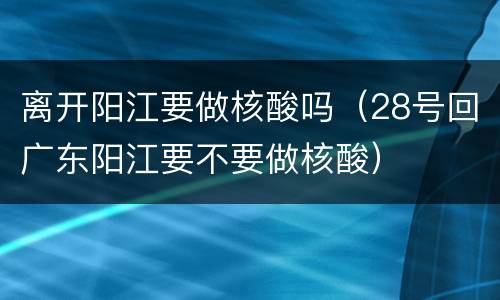 离开阳江要做核酸吗（28号回广东阳江要不要做核酸）