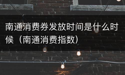 南通消费券发放时间是什么时候（南通消费指数）