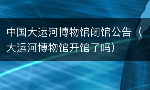 中国大运河博物馆闭馆公告（大运河博物馆开馆了吗）