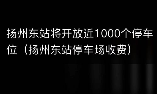 扬州东站将开放近1000个停车位（扬州东站停车场收费）