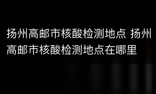 扬州高邮市核酸检测地点 扬州高邮市核酸检测地点在哪里
