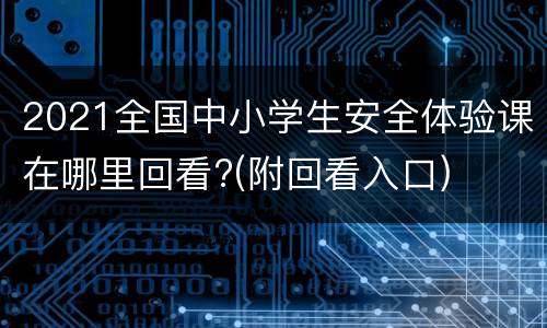 2021全国中小学生安全体验课在哪里回看?(附回看入口)