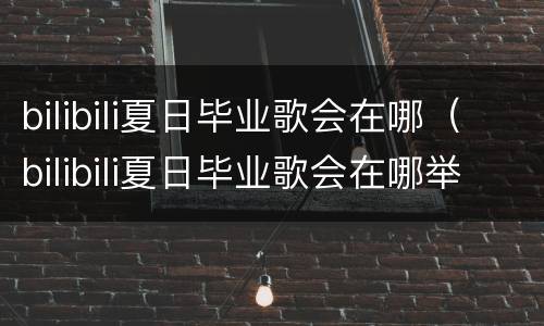 bilibili夏日毕业歌会在哪（bilibili夏日毕业歌会在哪举行）