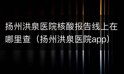 扬州洪泉医院核酸报告线上在哪里查（扬州洪泉医院app）