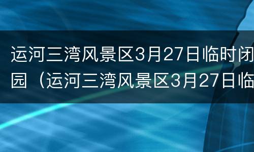 运河三湾风景区3月27日临时闭园（运河三湾风景区3月27日临时闭园时间）