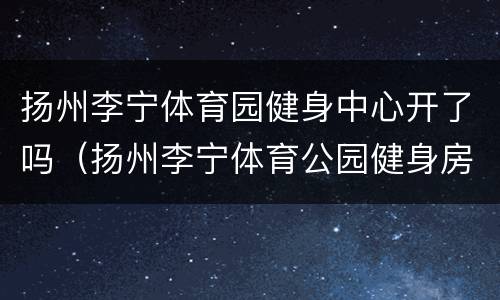 扬州李宁体育园健身中心开了吗（扬州李宁体育公园健身房怎么样）