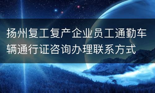扬州复工复产企业员工通勤车辆通行证咨询办理联系方式