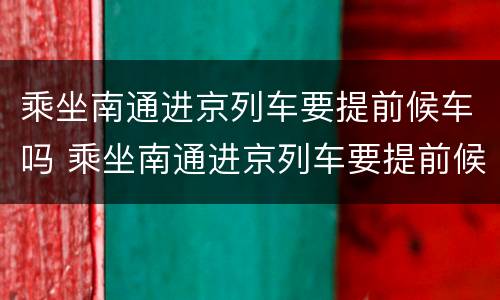 乘坐南通进京列车要提前候车吗 乘坐南通进京列车要提前候车吗现在