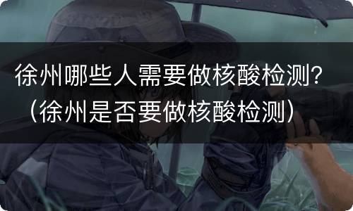 徐州哪些人需要做核酸检测？（徐州是否要做核酸检测）