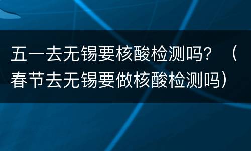 五一去无锡要核酸检测吗？（春节去无锡要做核酸检测吗）