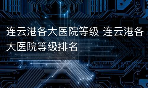 连云港各大医院等级 连云港各大医院等级排名
