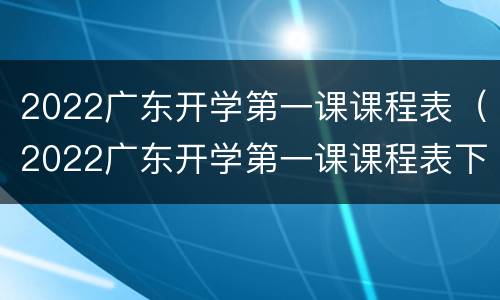 2022广东开学第一课课程表（2022广东开学第一课课程表下载）