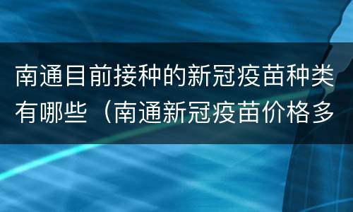 南通目前接种的新冠疫苗种类有哪些（南通新冠疫苗价格多少钱一针）