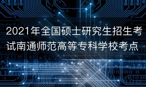 2021年全国硕士研究生招生考试南通师范高等专科学校考点信息