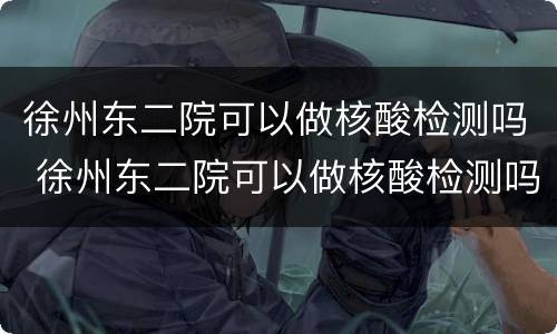 徐州东二院可以做核酸检测吗 徐州东二院可以做核酸检测吗