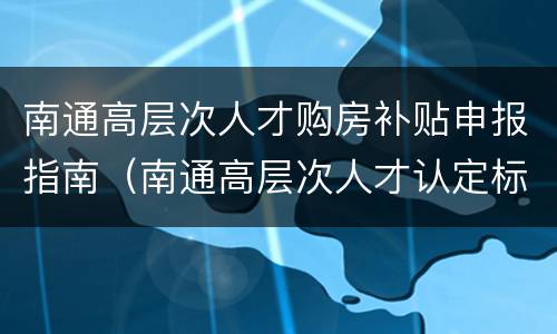 南通高层次人才购房补贴申报指南（南通高层次人才认定标准）
