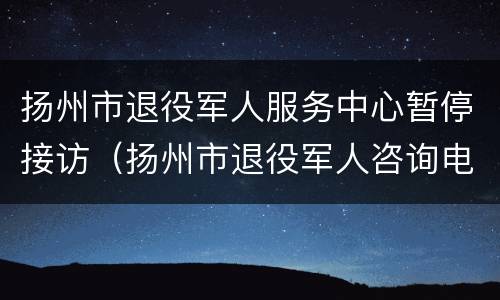 扬州市退役军人服务中心暂停接访（扬州市退役军人咨询电话）