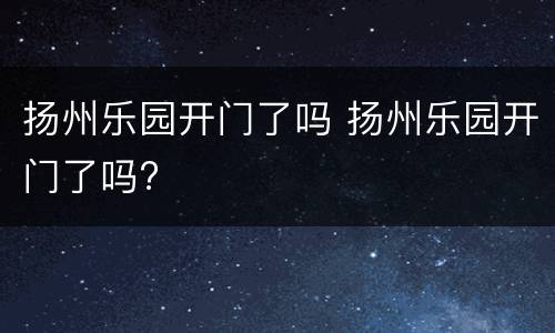 扬州乐园开门了吗 扬州乐园开门了吗?