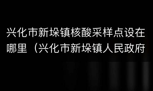 兴化市新垛镇核酸采样点设在哪里（兴化市新垛镇人民政府网）