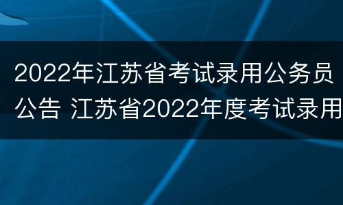 2022年江苏省考试录用公务员公告 江苏省2022年度考试录用公务员公告