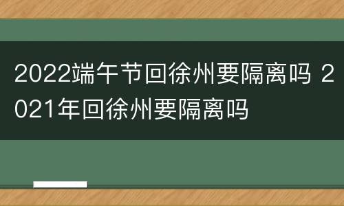 2022端午节回徐州要隔离吗 2021年回徐州要隔离吗