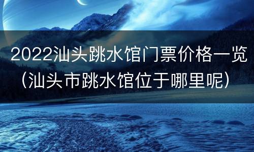 2022汕头跳水馆门票价格一览（汕头市跳水馆位于哪里呢）