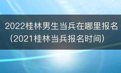 2022桂林男生当兵在哪里报名（2021桂林当兵报名时间）