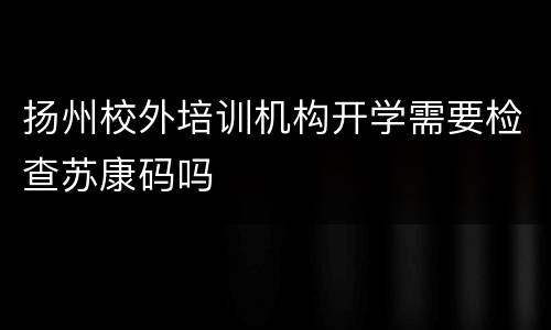 扬州校外培训机构开学需要检查苏康码吗