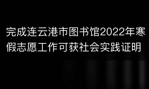 完成连云港市图书馆2022年寒假志愿工作可获社会实践证明