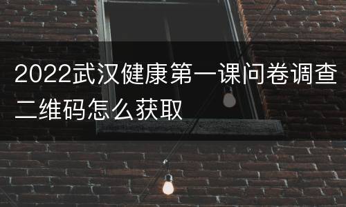 2022武汉健康第一课问卷调查二维码怎么获取