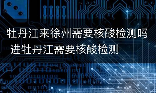 牡丹江来徐州需要核酸检测吗 进牡丹江需要核酸检测