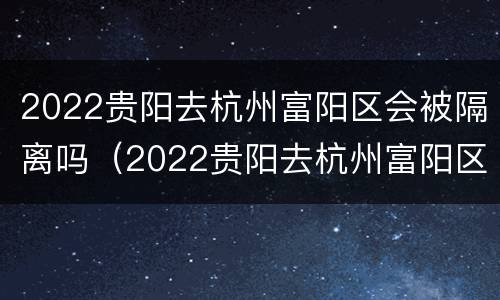 2022贵阳去杭州富阳区会被隔离吗（2022贵阳去杭州富阳区会被隔离吗现在）