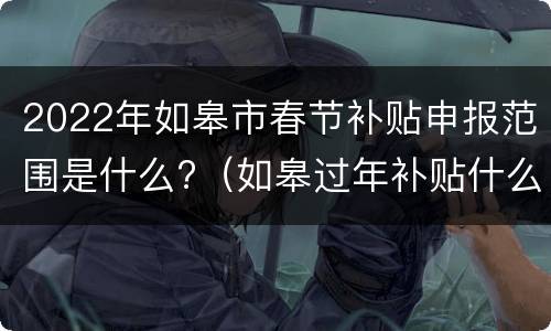 2022年如皋市春节补贴申报范围是什么?（如皋过年补贴什么时候发）