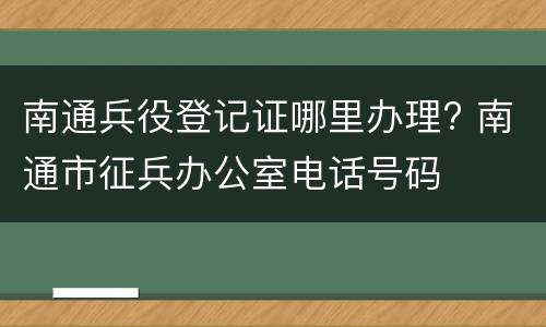 南通兵役登记证哪里办理? 南通市征兵办公室电话号码