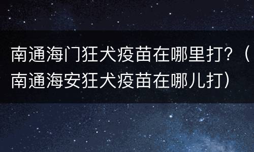 南通海门狂犬疫苗在哪里打?（南通海安狂犬疫苗在哪儿打）