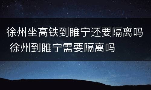 徐州坐高铁到睢宁还要隔离吗 徐州到睢宁需要隔离吗