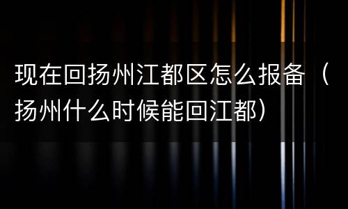 现在回扬州江都区怎么报备（扬州什么时候能回江都）